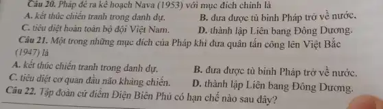 Câu 20. Pháp để ra kê hoạch Nava (1953) với mục đích chính là
A. kết thúc chiến tranh trong danh dự.
B. đưa được tù binh Pháp trở vê nước,
C. tiêu diệt hoàn toàn bộ đội Việt Nam.
D. thành lập Liên bang Đông Dương.
Câu 21. Một trong những mục đích của Pháp khi đưa quân tân công lên Việt Bǎc
(1947) là
A. kết thúc chiến tranh trong danh dự.
B. đưa được tù binh Pháp trở về nướC.
C. tiêu diệt cơ quan đâu não kháng chiến.
D. thành lập Liên bang Đông Dương.
Câu 22. Tập đoàn cứ điêm Điện Biên Phủ có hạn chế nào sau đây?