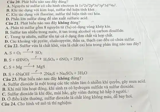 Câu 20. Phát biểu nào sau đây đúng?
A. Nguyên tử sulfur có cấu hình electron là 1s^22s^22p^63s^23p^63d^104s^2
B. Khi tác dụng với kim loại, sulfur thể hiện tính khử.
C. Khi tác dụng với fluorine, sulfur thể hiện tính oxi hóa.
D. Phần lớn sulfur dùng để sản xuất sulfuric acid.
Câu 21. Phát biểu nào sau đây không đúng?
A. Phân tử sulfur gồm 8 nguyên tử (S_(8)) có dạng vòng khép kín.
B. Sulfur tan nhiều trong nước, ít tan trong alcohol và carbon disulfide.
C. Trong tự nhiên , sulfur tồn tại cả ở dạng đơn chất và hợp chất.
D. Các khoáng vật pyrite, chalcopyrite, thần sa, thạch cao đêu có chứa súlfur.
Câu 22. Sulfur vừa là chất khử, vừa là chất oxi hóa trong phản ứng nào sau đây?
A
S+O_(2)xrightarrow (t^circ )^circ CS_(2)
B
S+6HNO_(3)xrightarrow (t^6)H_(2)SO_(4)+6NO_(2)+2H_(2)O
C. S+Mgarrow MgS
D
S+6NaOHxrightarrow (t)2Na_(2)S+Na_(2)SO_(3)+3H_(2)O
Câu 23. Phát biêu nào sau đây không đúng?
A. Sulfur dioxide là một trong các tác nhân làm ô nhiễm khí quyền, gây mưa acid.
B. Khi núi lửa hoạt động, khí sinh ra có hydrogen sulfide và sulfur dioxide.
C. Sulfur dioxide là khí độc, mùi hǎc , gây viêm đường hô hấp ở người.
D. Ở điều kiện thường, sulfur dioxide là chất lỏng không màu , dễ bay'hơi.
Câu 24. Cho hình vẽ mô tả thí nghiệm: