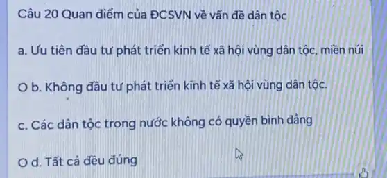 Câu 20 Quan điểm của ĐCSVN về vấn đề dân tộc
a. Uu tiên đầu tư phát triển kinh tế xã hội vùng dân tộc, miền núi
b. Không đầu tư phát triển kĩnh tế xã hội vùng dân tộc.
c. Các dân tộc trong nước không có quyền bình đẳng
d. Tất cả đều đúng