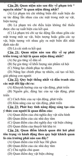 Câu 20: Quan niệm nào sau đây về phạm trù "
nguyên nhân" là quan niệm đúng nhất?
(A) Là phạm trù chỉ những biến đổi xuất hiện do
sự tác động lẫn nhau của các mặt trong một sự vật,
hiện tượng
(B) Là phạm trù chỉ điều kiện không thể thiếu
được cho sự xuất hiện của kết quả
(C) Là phạm trù chỉ sự tác động lẫn nhau giữa các
mặt trong một sự vật, hiện tượng hoặc giữa các sự
vật, hiện tượng với nhau gây ra một biến đổi nhất
định nào đó
(D) Là cái sinh ra kết quả
Câu 21: Quan niệm nào sau đây về sự phát
triển trong xã hội là quan niệm đúng nhất?
(A) Sự gia tǎng vê dân sô
(B) Sự gia tǎng về khôi lượng sản phẩm xã hội
(C) Nǎng lực chinh phục tự nhiên
(D) Nǎng lực chinh phục tự nhiên, cải tạo xã hội,
giải phóng con người
Câu 22: Quy luật thống nhất và đấu tranh của
các mặt đối lập chỉ ra:
(A) Khuynh hướng của sự vận động, phát triển
(B) Nguồn gốc, động lực của sự vận động, phát
triển
(C) Cách thức của sự vận động, phát triển
(D) Khả nǎng của sự vận động, phát triên
Câu 23: Phát huy tính nǎng động sáng tạo của
ý thức con người là quan điểm của:
(A) Quan điểm của chủ nghĩa duy vật siêu hình
(B) Quan điểm của các nhà duy tâm
(C) Quan điểm của chủ nghĩa duy vật biện chứng
(D) Quan điểm của thuyết bất khả tri
Câu 24: Quan điểm khách quan đòi hỏi phải
tôn trọng và hành động theo quy luật khách quan
là của trường phái nào sau đây?
(A) Quan điểm của triết học Hê ghen
(B) Quan điểm của các nhà duy tâm
(C) Chủ nghĩa chủ quan
(D) Quan điểm duy vật biện chứng