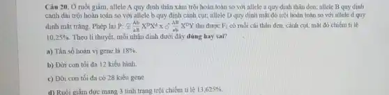 Câu 20. Ở ruồi giấm, allele A quy định thân xám trội hoàn toàn so với allele a quy định thân đen; allele B quy định
cánh dài trội hoàn toàn so với allele b quy định cánh cut; allele D quy định mắt đỏ trội hoàn toàn so với allele d quy
định mắt trắng. Phép lai P: UND(Ab)/(aB)X^DX^dXdelta (AB)/(ab)X^DY thu được F_(1) có ruồi cái thân đen, cánh cụt, mắt đỏ chiếm ti lệ
10,25%  Theo lí thuyết, mỗi nhận định dưới đây đúng hay sai?
a) Tần số hoán vị gene là 18% 
b) Đời con tối đa 12 kiểu hình.
c) Đời con tối đa có 28 kiểu gene
d) Ruồi giấm đực mang 3 tính trạng trội chiếm tỉ lệ 13,625%