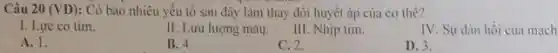 Câu 20 (VD) : Có bao nhiêu yếu tô sau đây làm thay đổi huyết áp của cơ thể?
I. Lực co tim.
II. Lưu lượng máu.
III. Nhịp tim.
IV. Sự dàn hồi của mạch
A. 1.
B. 4.
C. 2.
D. 3.