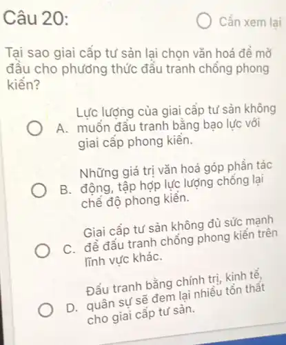 Câu 20:
Cần xem lại
Tại sao giai cấp tư sản lại chọn vǎn hoá để mở
đầu cho phương thức đầu tranh chồng phong
kiến?
Lực lượng của giai cấp tư sản không
A. muốn đâu tranh bằng bạo lực với
giai cấp phong kiền.
Những giá trị vǎn hoá góp phần tác
B. động, tập hợp lực lượng chống lại
chế độ phong kiền.
Giai cấp tư sản không đủ sức mạnh
C. để đầu tranh chồng phong kiến trên
lĩnh vực kháC.
Đấu tranh bằng chính trị, kinh tế,
D. quân sự sẽ đem lại nhiều tồn thất
cho giai cấp tư sàn.