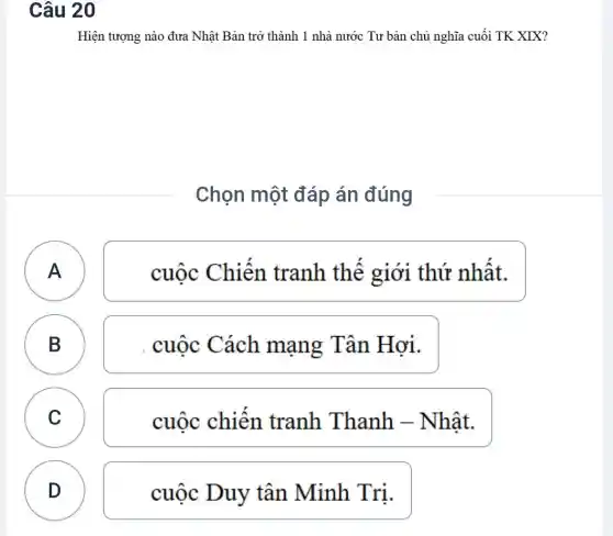 Câu 20
Hiện tượng nào đưa Nhật Bản trở thành 1 nhà nước Tư bản chủ nghĩa cuối TK XIX?
Chọn một đáp án đúng
A )
cuộc Chiến tranh thế giới thứ nhật.
B
D
cuộc Cách mạng Tân Hơi.
C C
cuốc chiên tranh Thanh -Nhật.
D
D
cuộc Duy tân Minh Tri.