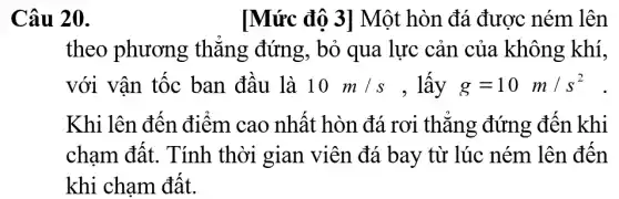 Câu 20.
[Mức độ 3]Một hòn đá được ném lên
theo phương thǎng đứng, bỏ qua lực cản của không khí,
với vận tốc ban đầu là 10m/s , lấy g=10m/s^2
Khi lên đến điểm cao nhất hòn đá rơi thǎng đứng đến khi
chạm đất. Tính thời gian viên đá bay từ lúc ném lên đến
khi chạm đất.