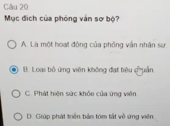 Câu 20:
Mục đích của phỏng vấn sơ bộ?
A. Là một hoạt động của phỏng vân nhân sư.
C B. Loại bỏ ứng viên không đạt tiêu (muân.
C. Phát hiện sức khỏe của ứng viên.
D. Giúp phát triển bản tóm tắt về ứng viên.