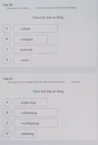 Câu 20
Our country has a huge __ of different temples and historical buildings
Chọn một đáp án đúng
A A
culture
B
)
complex
C )
network
D )
series
Câu 21
The people in these villages still follow the ancient custom of __ ancestors.
Chọn một đáp án đúng
A A
respecting
B B
celebrating
C C
worshipping
D )
admiring