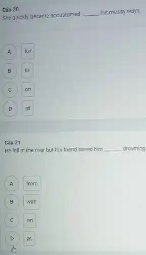 Câu 20
She quickly became accustomed
__ his messy ways.
A A
for
B B
C C
D D
Câu 21
He fell in the river but his friend saved him __ drowning
from
B
( C )
C on
D at D