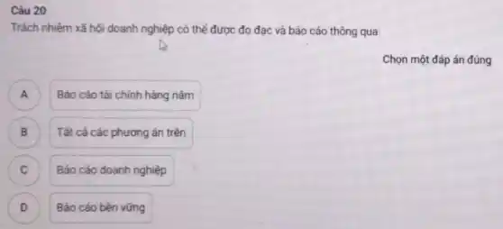 Câu 20
Trách nhiệm xã hội doanh nghiệp có thể được đo đạc và báo cáo thông qua:
Chọn một đáp án đúng
A Báo cáo tài chính hàng nǎm A
) Tất cả các phương án trên
C ) Báo cáo doanh nghiệp
D Báo cáo bền vững D