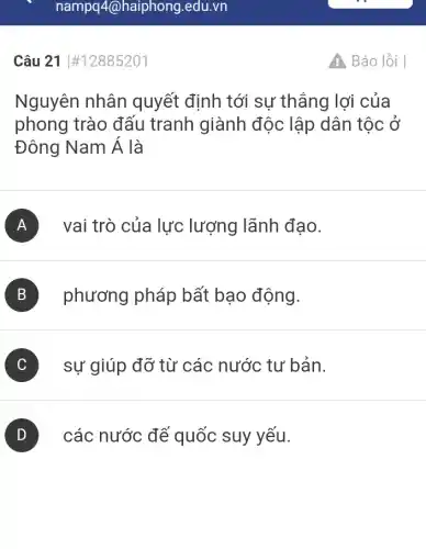 Câu 21 #12885201
Nguyên nhân quyết định tới sự thắng lợi của
phong trào đấu tranh giành độc lập dân tộc ở
Đông Nam Á là
A vai trò của lực lượng lãnh đạo.
B phương pháp bất bạo động.
C sự giúp đỡ từ các nước tư bản.
D ) các nước để quốc suy yếu.