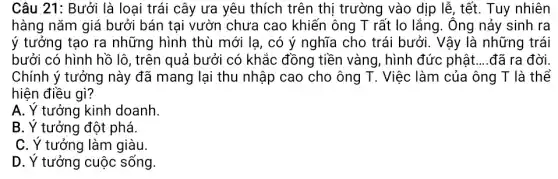 Câu 21: Bưởi là loại trái cây ưa yêu thích trên thị trường vào dịp lễ , tết. Tuy nhiên
hàng nǎm giá bưởi bán tại vườn chưa cao khiến ông T rất lo lắng. Ông nảy sinh ra
ý tưởng tạo ra những hình thù mới lạ, có ý nghĩa cho trái bưởi. Vậy là những trái
bưởi có hình hồ lô, trên quả bưởi có khắc đồng tiền vàng, hình đức phật __ đã ra đời
Chính ý tưởng này đã mang lại thu nhập cao cho ông T. Việc làm của ông T là thể
hiện điều gì?
A. Y tưởng kinh doanh.
B. Y tưởng đột phá.
C. Y tưởng làm giàu.
D. Y tưởng cuộc sống.