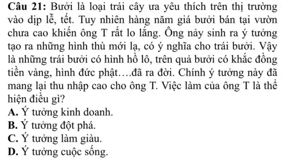 Câu 21: Bưởi là loại trái cây ưa yêu thích trên thị trường
vào dịp lễ, tết . Tuy nhiên hàng nǎm giá bưởi bán tại vườn
chưa cao khiên ông T rật lo lǎng. Ông nảy sinh ra ý tưởng
tạo ra những hình thù mới la, có ý nghĩa cho trái bưởi. Vậy
là những trái bưởi có hình hô lô , trên quả bưởi có khǎc đông
tiên vàng, hình đức phật __ đã ra đời. Chính ý tưởng này đã
mang lại thu nhập cao cho ông T.Việc làm của ông T là thê
hiện điều gì?
A. Y tưởng kinh doanh.
B. Y tưởng đột phá.
C. Ý tưởng làm giàu.
D. Ý tưởng cuộc sông.