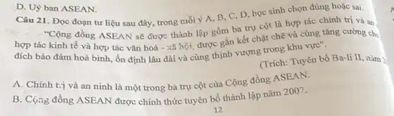 Câu 21. Đọc đoạn tư liệu sau đây , trong mỗi ý A, B C, D, học sinh chọn đúng hoặc sai.
"Cộng đồng ASEAN sẽ được thành lập gồm ba trụ cột là hợp tác chính trị và an,
hợp tác kinh tế và hợp tác vǎn hoá - xã hội được gắn kết chặt chẽ và cùng tǎng cường cho
đích bảo đàm hoà bình, ổn định lâu dài và cùng thịnh vượng trong khu vực".
(Trích: Tuyên bố Ba-li II nǎm 2
A. Chính tvị và an ninh là một trong ba trụ cột của Cộng đồng ASEAN.
B. Cộng đồng ASEAN được chính thức tuyên bố thành lập nǎm 2007.
D. Uỷ ban ASEAN.
A