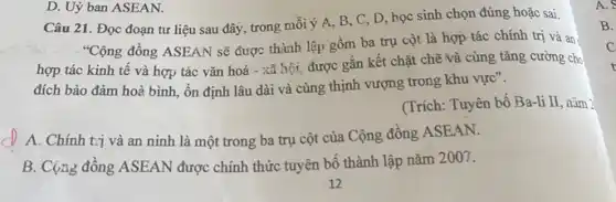 Câu 21. Đọc đoạn tư liệu sau đây trong mỗi ý A, B C, D, học sinh chọn đúng hoặc sai.
"Cộng đồng ASEAN sẽ được thành lập gồm ba trụ cột là hợp tác chính trị và an.
hợp tác kinh tế và hợp tác vǎn hoá - xã hội, được gắn kết chặt chẽ và cùng tǎng cường cho
đích bảo đảm hoà bình, ổn định lâu dài và cùng thịnh vượng trong khu vực".
(Trích: Tuyên bố Ba-li II, nǎm 2
A. Chính trị và an ninh là một trong ba trụ cột của Cộng đồng ASEAN.
B. Cộng đồng ASEAN được chính thức tuyên bố thành lập nǎm 2007.
D. Uỷ ban ASEAN.
A.
B.
C