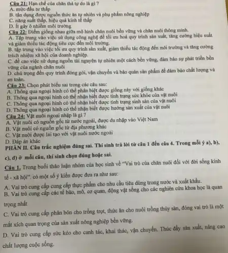 Câu 21: Hạn chế của chǎn thả tự do là gì?
A. mức đầu tư thấp
B. tận dụng được nguồn thức ǎn tự nhiên và phụ phẩm nông nghiệp
C. nǎng suất thấp , hiệu quả kinh tế thấp
D. Ít gây ô nhiễm môi trường
Câu 22: Điểm giống nhau giữa mô hình chǎn nuôi bền vững và chǎn nuôi thông minh.
A. Tập trung vào việc sử dụng công nghệ để tối ưu hoá quy trình sản xuất, tǎng cường hiệu suất
và giảm thiếu tác động tiêu cực đến môi trường.
B. tập trung vào việc tối ưu quy trình sản xuất, giảm thiểu tác động đến môi trường và tǎng cường
trách nhiệm xã hội của doanh nghiệp.
C. đề cao việc sử dụng nguồn tài nguyên tự nhiên một cách bền vững, đảm bảo sự phát triển bền
vững của ngành chǎn nuôi
D. chú trọng đến quy trình đóng gói,vận chuyển và bảo quản sản phẩm để đảm bảo chất lượng và
an toàn.
Câu 23: Chọn phát biểu sai trong các câu sau:
A. Thông qua ngoại hình có thể phân biệt được giống này với giống khác
B. Thông qua ngoại hình có thể nhận biết được tình trạng sức khỏe của vật nuôi
C. Thông qua ngoại hình có thể nhận biết được tình trạng sinh sản của vật nuôi
D. Thông qua ngoại hình có thể nhận biết được hướng sản xuất của vật nuôi
Câu 24: Vật nuôi ngoại nhập là gì ?
A. Vật nuôi có nguồn gốc từ nước ngoài, được du nhập vào Việt Nam
B. Vật nuôi có nguồn gốc từ địa phương khác
C. Vật nuôi được lai tạo với vật nuôi nước ngoài
D. Đáp án khác
PHÀN II. Câu trắc nghiệm đúng sai. Thí sinh trả lời từ câu 1 đến câu 4. Trong mỗi ý a), b),
c), d) ở mỗi câu , thí sinh chọn đúng hoặc sai.
Câu 1. Trong buổi thảo luận nhóm của học sinh về "Vai trò của chǎn nuôi đối với đời sống kinh
tế - xã hội". có một số ý kiến được đưa ra như sau:
A. Vai trò cung cấp cung cấp thực phẩm cho nhu cầu tiêu dùng trong nước và xuất khẩu.
B. Vai trò cung cấp các tế bào , mô, cơ quan, động vật sống cho các nghiên cứu khoa học là quan
trọng nhất
C. Vai trò cung cấp phân bón cho trồng trọt, thức ǎn cho nuôi trồng thủy sản, đóng vai trò là một
mắt xích quan trọng của sản xuất nông nghiệp bền vững.
D. Vai trò cung cấp sức kéo cho canh tác, khai thác , vận chuyển. Thúc đầy sản xuất, nâng cao
chất lượng cuộc sống.