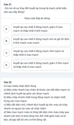 Câu 21
: Khi nói về sự thay đổi huyết áp trong hệ mạch , phát biểu
nào sau đây đúng?
Chọn một đáp án đúng
A
mạch và thấp nhất ở tĩnh mạch.
Huyết áp cao nhất ở động mạch , giảm ở mao
.
B
ở tĩnh mạch , mao mạch.
Huyết áp cao nhất ở động mạch chủ và giữ ổn định
C
Huyết áp cao nhất ở động mạch , tĩnh mạch và
v
thấp nhất ở mao mạch.
D
Huyết áp cao nhất ở động mạch , giảm ở tĩnh mạch
và thấp nhất ở mao mạch.
Câu 22
Có bao nhiêu nhận định đúng
a) Máu chảy nhanh hay chậm lệ thuộc vào tiết diện mạch và
chênh lệch huyết áp giữa các đoạn mạch.
b) Máu chảy nhanh nhất trong động mạch và chậm nhất
trong các mao mạch.
c) Nếu tiết diện nhỏ , chênh lệch huyết áp lớn , máu sẽ chảy
nhanh và ngược lại máu sẽ chảy châm.
d) Nếu mao mạch máu có tổng tiết diện nhỏ , máu chảy qua
nhanh nên khó có khả nǎng trao đổi chất giữa máu và tế
bào, sẽ gây bất lợi cho cơ thể động vật.