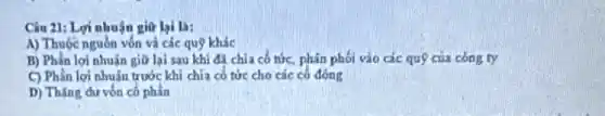 Câu 21: Lợi nhuận giữ lai la:
A) Thuộc nguồn vốn và các quỹ khác
B) Phần lợi nhuận giữ lại sau khi đi chia cổ tức phân phối vào các quỹ của công ty
C) Phần lợi nhuMn trước khi chia có tức cho các có đồng
D) Thạng dư vốn có phần