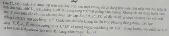 Câu 21. Một chiếc ô tô được đặt trên mặt đáy dưới của một khung sắt có dạng hình hộp chữ nhật với đáy trên là
hình chữ nhật ABCD , mặt phẳng (ABCD) song song với mặt phẳng nǎm ngang. Khung sắt đó được buộc vào
móc E của chiếc cần cầu sao cho các đoạn dây cáp EA,EB,EC,ED có độ dài bằng nhau và cùng tạo với mát
phẳng (ABCD) một góc bằng 60^circ 
. Chiếc cần cầu kéo khung sắt lên theo phương thẳng đứng. Các lực cǎng overrightarrow (F)_(1),overrightarrow (F)_(2),overrightarrow (F)_(3),overrightarrow (F_(4))
đều có cường độ là 4.7kN và trọng lượng của khung sắt 3kN . Trọng lượng của chiếc xe ô tô
là bao nhiêu Kilonewton (làm tròn đến hàng phân mười)