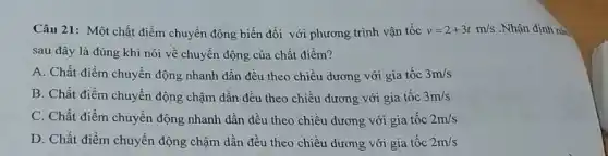 Câu 21: Một chất điểm chuyển động biến đổi với phương trình vận tốc v=2+3tm/s .Nhận định nài
sau đây là đúng khi nói về chuyển động của chất điểm?
A. Chất điểm chuyển động nhanh dần đều theo chiều dương với gia tốc 3m/s
B. Chất điểm chuyển động chậm dần đều theo chiều dương với gia tốc 3m/s
C. Chất điểm chuyển động nhanh dần đều theo chiều dương với gia tốc 2m/s
D. Chất điểm chuyển động chậm dần đều theo chiều dương với gia tốc 2m/s