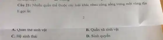 Câu 21: Nhiều quần thể thuộc các loài khác nhau cùng sống trong một vùng địa
lí gọi là:
A. Quân thể sinh vật
B. Quần xã sinh vật
C. Hệ sinh thái
D. Sinh quyên