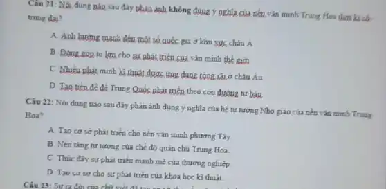 Câu 21: Nội dung nào sau đây phân ảnh không đúng ý nghĩa của nền vǎn minh Trung Hoa thơ kì số -
trung đai?
A. Anh hương manh đến một số quốc gia ở khu vực châu Á
B. Đóng góp to lớn cho sự phát triển của vǎn minh the gigi
C. Nhiếu phát minh kĩ thuật được ứng dụng rộng tãi ở châu Âu
D. Tao tiến để để Trung Quốc phát triển theo con đường tư bản
Câu 22: Nội dung nào sau đây phản ánh đúng ý nghĩa của hệ tư tưởng Nho giáo của nến vǎn minh Trung
Hoa?
A. Tao cơ sơ phát triển cho nến vǎn minh phương Tây.
B. Nền táng tư tưởng của chế đó quân chủ Trung Hoa.
C. Thúc đấy sự phát triển mạnh mẽ của thương nghiệp
D. Tạo cơ sơ cho sự phát triển của khoa học kĩ thuât