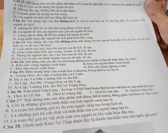 Câu 21. Nội dung nào sau đây phản ánh đúng mối quan hệ giữa lịch sử và vǎn hóa với ngành du lịch?
A. Chỉ có lịch sử tác động lên ngành du lịch.
B. Tồn tại độc lập, không liên quan đến nhau.
C. Có mối quan hệ tương tác hai chiều.
D. Chỉ ngành du lịch mới tác động đến lịch sử.
Câu 22. Nôi dung nào sau đây không phải là vai trò của lịch sử và vǎn hóa đối với sự phát triển
ngành du lịch?
A. Quảng bá lịch sử và vǎn hóa cộng đồng ra bên ngoài.
B. Là nguôn di sản, tài nguyên quý giá của ngành du lịch.
C. Cung cấp tri thức để hỗ trợ quảng bá ngành du lịch.
D. Góp phân thúc đây ngành du lịch phát triển bền vững.
Câu 23. Nội dung nào sau đây không phản ánh đúng vai trò của du lịch đối với việc bảo tồn di tích
lịch sử và di sản vǎn hóa?
A. Góp phân gìn giữ, bảo tồn giá trị của dị tích, di sản.
B. Giúp nhân dân biết quý trọng, tự hào về di tích, di sản.
C. Mang lại nguồn lực cho việc bảo tồn di tích, di sản.
D. Là cơ sở cho sự hình thành của các di tích, di sản.
Câu 24. Nội dung nào sau đây là một trong những tiêu chuẩn cơ bản để nhận diện vǎn minh?
A. Khi nền công nghiệp xuất hiện.
B. Khi con người được hình thành.
C. Khi nhà nước xuất hiện.
D. Khi nền nông nghiệp ra đời.
Câu 25. Bốn trung tâm vǎr minh lớn ở phương Đông thời kì cổ đại là
A. Trung Hoa , Ai Cập, Lưỡng Hà và La Mã.
B. Hy Lạp . La Mã, Lưỡng Hà và Ân Độ.
C. Ai Cập, Ân Độ, Trung Hoa và Hy Lạp.
D. Ai Cập . Lưỡng Hà . Ân Độ và Trung Hoa.
Câu 26. Vǎn minh Vǎn Lang - Âu Lạc ở Việt Nam thuộc thời kì nào của lịch sử vǎn minh thế giới?
C. Thời kì cận đại. D. Thời kì hiện đại.
A. Thời kì cổ đại. B . Thời kì trung đại.
Câu 27. Nội dung nào sau đây phản ánh đúng điểm tương đồng giữa vǎn hóa và vǎn minh?
A. Chỉ là những giá trị tinh thân mà loài người sáng tạo ra.
B. Là toàn bộ những giá trị do con người sáng tao trong lịch sử.
C. Là những giá trị vật chât và tinh thân mà con người sáng tạo ra.
D. Là toàn bộ giá trị vật chất của con người từ khi xuất hiện đến nay.
Câu 28 . Hình ảnh Kim Tự Tháp dưới đây là thành tưu kiến trúc của quốc gia nào?