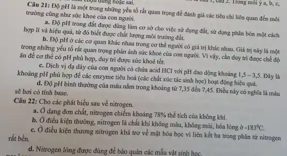 Câu 21: Độ pH là một trong những yếu tố rất quan trọng đề đánh giá các tiêu chí liên quan đến môi
chín chọn đúng hoặc sai.
trường cũng như sức khoẻ của con người.
a. Độ pH trong đất được dùng làm cơ sở cho việc sử dụng đất, sử dụng phân bón một cách
hợp lí và hiệu quả, từ đó biết được chất lượng môi trường đất.
b. Độ pH ở các cơ quan khác nhau trong cơ thể người có giá trị khác nhau. Giá trị này là một
trong những yếu tố rất quan trọng phản ánh sức khoẻ của con người. Vì vậy , cân duy trì được chế độ
ǎn để cơ thể có pH phù hợp , duy trì được sức khoẻ tốt.
c. Dịch vị dạ dày của con người có chứa acid HCl với pH dao dộng khoảng
1,5-3,5 . Đây là khoảng pH phù hợp đề các enzyme tiêu hoá (các chất xúc tác sinh học) hoạt động hiệu quả.
d. Độ pH bình thường của máu nằm trong khoảng từ 7 ,35 đến 7,45 . Điều này có nghĩa là máu
sẽ hơi có tính base.
Câu 22: Cho các phát biểu sau về nitrogen.
a. Ở dạng đơn chất., nitrogen chiếm khoảng 78%  thể tích của không khí.
b. Ở điều kiện thường, nitrogen là chất khí không màu , không mùi, hóa lỏng ở
-183^circ C
c. Ở điều kiện thương nitrogen khá trơ vê mặt hóa học vì liên kết ba trong phân tử nitrogen
rất bền.
d. Nitrogen lỏng được dùng để bảo quản các mẫu vật sinh hoc.