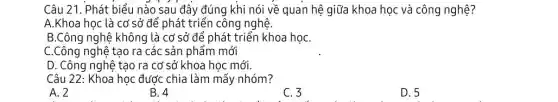 Câu 21. Phát biểu nào sau đây đúng khi nói về quan hệ giữa khoa học và công nghệ?
A.Khoa học là cơ sở để phát triển công nghệ.
B.Công nghệ không là cơ sở để phát triển khoa họC.
C.Công nghệ tạo ra các sản phẩm mới
D. Công nghệ tạo ra cơ sở khoa học mới.
Câu 22: Khoa học được chia làm mấy nhóm?
A. 2
B. 4
C. 3
D. 5