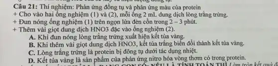 Câu 21: Thí nghiệm: Phản ứng đồng tụ và phản ứng màu của protein
+ Cho vào hai ống nghiệm (1)và (2), mỗi ông 2 mL , dung dịch lòng trǎng trứng.
+ Đun nóng ống nghiệm (1) trên ngọn lửa đèn côn trong 2-3 phút.
+ Thêm vài giọt dung dịch HNO3 đặc vào ống nghiệm (2)
A. Khi đun nóng lòng trắng trứng xuất hiện kết tủa vàng.
B. Khi thêm vài giọt dung dịch HNO3 , kết tủa trắng biến đổi thành kết tủa vàng.
C. Lòng trǎng trứng là protein bị đông tụ dưới tác dụng nhiệt.
D. Kết tủa vàng là sản phẩm của phản ứng nitro hóa vòng thơm có trong protein.
NỐU L λ TÍNH TOÁN THÌ Làm tròn kết