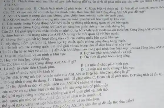 Câu 21: Thách thức nào sau đây sẽ gây ảnh hưởng đến sự ôn định đề phát triển của các quốc gia trong Cong do
ASEAN?
A. Vấn đề an ninh. B. Chênh lệch trình độ phát triển. C. Khác biệt về chính trị. D Vấn đề aH ninh phi truyền thố
Câu 22: Vì sao vấn đề an ninh lại trở thành thách thức lớn nhất mà Cộng đồng ASEAN phài đối mặt?
A. ASE AN nằm ở trung tâm của không gian chiến lược mà các nước lớn cạnh tranh.
B. ASEAN muốn trở thành trung tâm của các mối quan hệ với bên ngoài tại khu vựC.
C. Các nước trong Cộng đồng ASEAN thiếu sự thống nhất trong quan hệ với bên ngoài.
D. Các nước trong Cộng đồng ASEAI V có nǎng lực quốc phòng - an ninh không đều.
Câu 23: Để giải quyết các thách thức an ninh trong bối cảnh cạnh tranh của các nước lớn Cộng đồng ASEAN chủ tr
A. đảm bảo vai trò trung tâm của ASEAN trong các mối quan hệ với bên ngoài.
B. không tham gia bất kỳ hoạt động nào với các cường quốc bên ngoài khu vựC.
C. xây dựng tiêm lực kinh tế, khoa học kỹ thuật, quốc phòng cộng đồng hùng mạnh.
D. liên kết với các cường quốc trên thế giới và các trung tâm để đảm bảo vị trí của mình.
Câu 24: Sự khác biệt về chính trị dẫn đến khó khǎn nào trong quá trình thực hiện mục tiêu của Cộng đồng ASEA
A. Duy trì hòa bình và an ninh ở khu vựC.
B. Hợp tác phát triển kinh tế - xã hội.
C. Hợp tác hòa hợp cộng đồng.
D. On định để phát triển cộng đồng
Câu 25: Bản chất của Cộng đồng ASEAN là gì?
B. Là một tố chức phi Chính phủ.
1. Là một tô chức liên Chính phủ.
D. Là một nhà nước chung ở khu vựC.
.. Là một tô chức liên kết kinh tê.
Câu 26: Đặc trưng nổi bật, xuyên suốt của ASEAN từ Hiệp hội đến Cộng đồng là gì?
. Thống nhất trong đa dạng. B. Thông nhất để phát triển . C. Đoàn kết để phát triển. D.Thống hhất để tồn tại.
âu 27: Sự thành ra đời và phát triển của ASEAN chứng tỏ rằng
. các nước có sự khác biệt có thể liên kết sâu rộng hơn để phát triển.
thế giới ngày càng không có khoảng cách vê biên giới và lãnh thô.
một quốc gia nhỏ bé vẫn có thể tồn tại và phát triển mạnh mê.
thể giới ngày càng trở nên hòa bình, ổn định và an toàn hơn.
nay Công đồng ASEAN cần làm gì để tiếp tục phát triển?