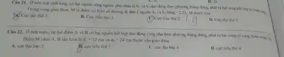 Câu 21 . Ở trên mặt chất lỏng,có hai nguồn sóng ngược pha nhau là
S_(1) và S_(2)
dao động theo phương thẳng đứng.phát ra hai sóng kết hợp có bước sóngi. Trong vùng giao thoa, M là điểm có hiệu số đường đi đến 2 nguồn S_(1) và S_(2) bằng -2,5lambda  . M thuộc vân
Cực đại thứ 3.
B. Cực tiểu thứ 3.
C. Cực tiểu thứ 2.
__
D. Cực đại thứ 2.
có hai nguồn kết hợp dao động cùng pha theo phương thẳng đứng.phát ra hai sóng có cùng bước sóng 4 cm
Điểm M cách A, B lần lượt là d_(1)=12cm và d_(2)=24cm thuộc vân giao thoa
A. cực đại bậc 3.
B. cực tiểu thứ 3.
C. cực đại bậc 4.
D. cực tiểu thứ 4.