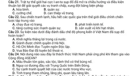 Câu 21. Trật tự thê i giới hai cực I-an-ta sụp đổ đã mở ra chiều hướng và điều kiện
thuận lợi để giải quyết các vụ tranh chấp, xung đột bằng biện pháp
A. hòa bình.
B. quân sự.
C. cưỡng chế.
D. can thiệp vũ trang.
Câu 22. Sau chiến tranh lạnh, hầu hết các quốc gia trên thế giới điều chỉnh chiến
lược tập trung vào
A. chạy đua vũ trang
B. phát triển kinh tế.
C. tǎng cường sức mạnh quân sự.
D. sản xuất vũ khí hạt nhân.
Câu 23. Sự kiện nào dưới đây đánh dấu chế độ phong kiến ở Việt Nam đã sụp đổ
hoàn toàn?
A. Khởi nghĩa thẳng lợi trong cả nướC.
B. Giành được chính quyền ở Hà Nội.
C. Hồ Chí Minh đọc Tuyên ngôn Độc lập.
D. Vua Bảo Đai đã tuyên bố thoái vị
Câu 24. Nội dung nào sau đây là thách thức Việt Nam phải ứng phó khi tham gia vào
Cộng đồng ASEAN?
A. Mâu thuẫn tôn giáo , sắc tộc, lãnh thổ có thế bùng nổ.
B. Nguy cơ đương đầu với Trung Quốc trên Biển Đông.
C. Sự cạnh tranh quyết liệt của các nước trong khu vựC.
D. Tình trạng tham nhũng, lãng phí, quan liêu tǎng lên.