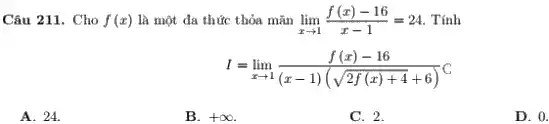 Câu 211. Cho f(x) là một đa thức thỏa mãn lim _(xarrow 1)(f(x)-16)/(x-1)=24 . Tính
I=lim _(xarrow 1)(f(x)-16)/((x-1)(sqrt (2f(x)+4)+6))C
A. 24.
B. +infty 
C. 2.
D. 0.