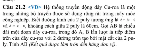 Câu 21.2lt VDgt  Hệ thống truyền động dây Cu-roa là một
trong những bộ truyên được sử dụng rộng rãi trong máy móc
công nghiệp. Biết đường kính của 2 puly tương ứng là d=3c 0
va d'=b 0 , khoảng cách giữa 2 puly là 60cm. Gọi AB là chiêu
dài một đoạn dây cu-roa, trong đó A . B lần lượt là tiếp điểm
trên của dây cu-roa với 2 đường tròn tạo bởi mặt cǎt của 2 pu-
ly. Tính AB (Kết quả được làm tròn đên hàng đơn vị).