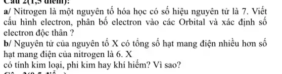 Câu 2(1,5 (nem):
a/ Nitrogen là một nguyên tố hóa học có số hiệu nguyên tử là 7. Viết
cấu hình electron, phân bộ electron vào các Orbital và xác định SỐ
electron độc thân ?
b/ Nguyên tử của nguyên tố X có tổng số hạt mang điện nhiều hơn số
hạt mang điện của nitrogen là 6. X
có tính kim loại , phi kim hay khí hiếm? Vì sao?