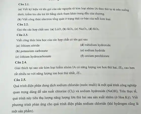 Câu 2.1.
(a) Viết ký hiệu và tên gọi của các nguyên tố kim loại nhóm IA theo thứ tự từ trên xuống
dưới; kiểm tra câu trả lời bằng cách tham khảo trang đầu của chương.
(b) Viết công thức electron tổng quát ở trạng thái cơ bản của mỗi kim loại.
Câu 2.2.
Gọi tên các hợp chất sau: (a) Li_(2)O (b) KO_(2) (c) Na_(2)O_(2) (d) KO_(3)
Câu 2.3.
Viết công thức hóa học của các hợp chất có tên gọi sau
(a) lithium nitride
(d) rubidium hydroxide
(b) potassium carbonate
(e) sodium hydride
(c) lithium hydrocarbonate
(f) cesium perchlorate
Câu 2.4.
Giải thích tại sao các kim loại kiềm nhóm IA có nǎng lượng ion hoá thứ hai. IE_(2) cao hơn
rất nhiều so với nǎng lượng ion hoá thứ nhất, IE_(1)
Câu 2.5.
Quá trình điện phân dung dịch sodium chloride (nước muối) là một quá trình công nghiệp
quan trọng dùng để sản xuất chlorine (Cl_(2)) và sodium hydroxide (NaOH) . Trên thực tế,
quá trình này tiêu thụ lượng nǎng lượng lớn thứ hai sau sản xuất nhôm (ở Hoa Kỳ). Viết
phương trình phản ứng cho quá trình điện phân sodium chloride (khí hydrogen cũng là
một sản phẩm).