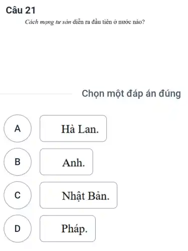 Câu 21
Cách mạng tư sản diễn ra đầu tiên ở nước nào?
Chọn một đáp án đúng
A
A
Hà Lan.
B B
Anh.
C C
Nhật Bản.
D D
Pháp.