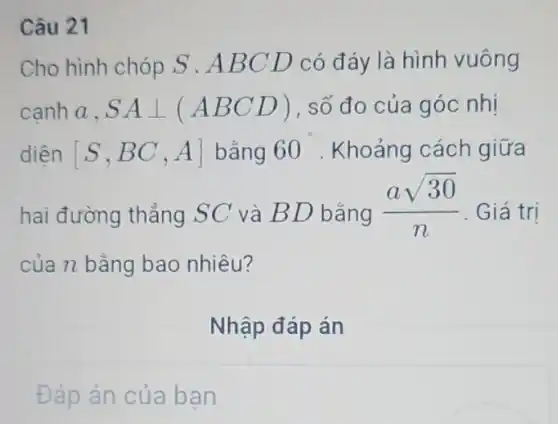 Câu 21
Cho hình chóp S .ABCD có đáy là hình vuông
canh a, SAbot (ABCD) , số đo của góc nhị
diện [S,BC,A] bằng 60 . Khoảng cách giữa
hai đường thẳng SC và BD bằng
(asqrt (30))/(n) . Giá trị
của n bằng bao nhiêu?
Nhập đáp án
Đáp án của bạn