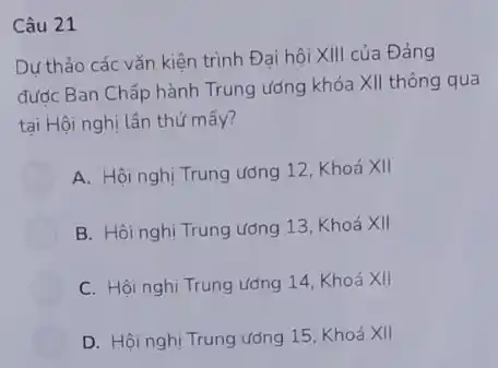 Câu 21
Dư thảo các vǎn kiện trình Đại hội XIII của Đảng
đước Ban Chấp hành Trung ương khóa XII thông qua
tại Hội nghị lần thứ mấy?
A. Hội nghị Trung ương 12, Khoá XII
B. Hội nghị Trung ương 13, Khoá XII
C. Hội nghị Trung ương 14, Khoá XII
D. Hội nghị Trung ương 15, Khoá XII