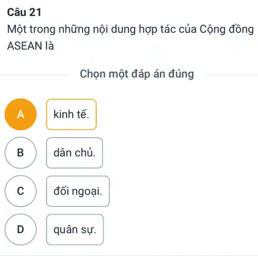 Câu 21
Một trong những nội dung hợp tác của Cộng đồng
ASEAN là
Chọn một đáp án đúng
A
kinh tế.
B dân chủ.
C đối ngoại.
D quân sự.