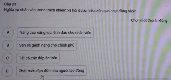 Câu 21
Nghĩa vụ nhân vǎn trong trách nhiệm xã hội được hiểu biện qua hoạt động nào?
Chọn một đáp án đúng
A A
Nâng cao nǎng lực lãnh đạo cho nhân viên
B San sẻ gánh nặng cho chính phủ B
C Tất cả các đáp án trên C
D )
Phát triển đạo đức của người lạo động