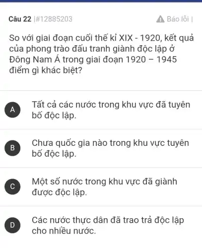 Câu 22 #12885203
So với giai đoạn cuối thế kỉ XIX-1920 , kết quả
của phong trào đấu tranh giành độc lập ở
Đông Nam Á trong giai đoạn 1920-1945
điểm gì khác biệt?
A
Tất cả các nước trong khu vực đã tuyên
A
bố độc lập.
B
Chưa quốc gia nào trong khu vực tuyên
B
bố độc lập.
C
Một số nước trong khu vực đã giành
v
được độc lập.
Các nước thực dân đã trao trả độc lập
cho nhiều nước.
Báo lỗi I