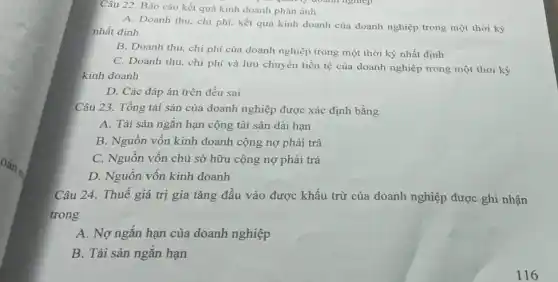 Câu 22. Báo cáo kết quả kinh doanh phản ánh
(pun ly doanh nghiệp
A. Doanh thu, chi phí kết quả kinh doanh của doanh nghiệp trong một thời kỳ
nhất định
B. Doanh thu, chi phí của doanh nghiệp trong một thời kỳ nhất định
C. Doanh thu, chi phí và lưu chuyển tiền tệ của doanh nghiệp trong một thời kỳ
kinh doanh
D. Các đáp án trên đều sai
Câu 23. Tổng tài sản của doanh nghiệp được xác định bằng
A. Tài sản ngắn hạn cộng tài sản dài hạn
B. Nguồn vốn kinh doanh cộng nợ phải trả
C. Nguồn vốn chủ sở hữu cộng nợ phải trả
D. Nguồn vốn kinh doanh
Câu 24. Thuế giá trị gia tǎng đầu vào được khấu trừ của doanh nghiệp được ghi nhận
trong
A. Nợ ngắn hạn của doanh nghiệp
B. Tài sản ngắn hạn