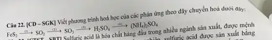 Câu 22. [CD -SGK] Viết phương trình hoá học của các phản ứng theo dãy chuyền hoá dưới đây:
FeS_(2)xrightarrow ((l))SO_(2)xrightarrow ((l))SO_(3)xrightarrow ((l))H_(2)SO_(4)xrightarrow ((4))xrightarrow ((4))(NH_(4))_(2)SO_(4)
SRTI Sulfuric acid là hóa chất hàng đâu trong nhiều ngành sản xuất, được mệnh
sulfuric acid được sản xuất bằng