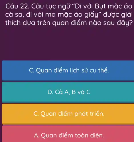 Câu 22 . Câu tục ng Ở "Đi với B ụt mặc áo
cà sa, đi với ma mặc áo g iấy" được giải
thích dựa tr ên quan điểm nào sau đây?
C. Quan điểm lịch sử cụ th ể.
D. Cả A , B và C
C. Quan điểm phát triển.
A. Quan điểm toàn diện.