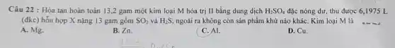 Câu 22 : Hòa tan hoàn toàn 13 ,2 gam một kim loại M hóa trị II bằng dung dịch H_(2)SO_(4) đặc nóng dư, thu được 6,1975 L
(đkc) hỗn hợp X nặng 13 gam gồm SO_(2) và H_(2)S, ngoài ra không còn sản phẩm khử nào kháC. Kim loại M là __
A. Mg.
B. Zn.
C. Al.
D. Cu.