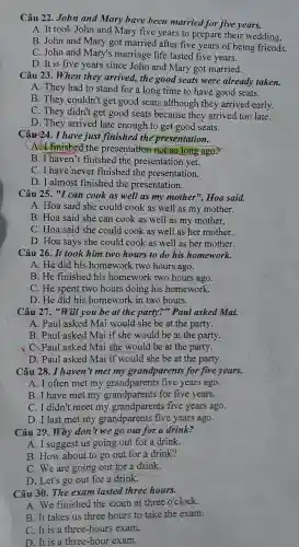 Câu 22 John and Mary have been married for five years.
A. It took John and Mary five years to prepare their wedding,
B. John and Mary got married after five years of being friends.
C.John and Mary's marriage life lasted five years.
D. It is five years since John and Mary got married.
Câu 23 .When they arrived,the good seats were already taken.
A. They had to stand for a long time to have good seats.
B. They couldn't get good seats although they arrived early.
C. They didn't get good seats because they arrived too late.
D. They arrived late enough to get good seats.
Câu 24.I have just finished the presentation.
A.I finished the presentation not so long ago.
B.I haven't finished the presentation yet.
C. I have never finished the presentation.
D . I almost finished the presentation.
Câu 25 "I can cook as well as my mother", Hoa said.
A. Hoa said she could cook as well as my mother.
B. Hoa said she can cook as well as my mother.
C. Hoa said she could cook as well as her mother.
D. Hoa says she could cook as well as her mother.
Câu 26 . It took him two hours to do his homework.
A. He did his homework two hours ago.
B. He finished his homework two hours ago.
C. He spent two hours doing his homework.
D. He did his homework in two hours.
Câu 27 , "Will you be at the party?"Paul asked Mai.
A. Paul asked Mai would she be at the party.
B. Paul asked Mai if she would be at the party.
C. Paul asked Mai she would be at the party.
D. Paul asked Mai if would she be at the party.
Câu 28 .I haven't met my grandparents for five years.
A. I often met my grandparents five years ago.
B. I have met my grandparents for five years.
C.I didn't meet my grandparents five years ago.
D. I last met my grandparents five years ago.
Câu 29 . Why don t we go out for a drink?
A.I suggest us going out for a drink.
B. How about to go out for a drink?
C. We are going out for a drink.
D. Let's go out for a drink.
Câu 30 . The exam lasted three hours.
A. We finished the exam at three o'clock.
B.It takes us three hours to take the exam.
C. It is a three -hours exam,
D. It is a three -hour exam.