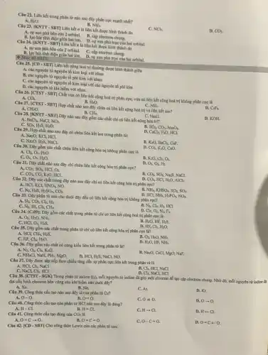 Câu 22. Liên kết trong phân tử nào sau đây phân cực mạnh nhất?
D. CO_(2).
A. HzO.
B. NH).
NCl_(3).
Câu 23. [KNTT - SBT]Liên kết a là liên kết được hình thành do
A. sự xen phù bên của 2 orbital. B. cap electron chung.
B. lực hút tinh điện giữa hai ion. D. sự xen phù trục của hai orbital.
Câu 24. [KNTT - SBT]Liên kết a là liên kết được hình thành do
A. sự xen phù bên của 2 orbital. C. cộp electron chung.
B. lực hút tinh điện giữa hai ion. D. sự xen phù trục của hai orbital.
(4) Mức độ HIÊU
Câu 25. [CD - SBT]Liên kết cộng hoá trị thường được hình thành giữa
A. các nguyên từ nguyên tố kim loại với nhau
B. các nguyên từ nguyên tố phi kim với nhau
C. các nguyên từ nguyên tố kim loại với các nguyên tố phi kim
D. các nguyên từ khí hiểm với nhau.
Câu 26. [CTST - SBT]Chất vừa có liên kết cộng hoá trị phân cực, vừa có liên kết cộng hoá trị không phân cực là
A. CO_(2).
D. C_(2)F_(6).
B. H_(2)O.
NH_(3).
Câu 27. [CTST - SBT]Hợp chất nào sau đây chứa cả liên kết cộng hoá trị và liên kết ion?
C. NaO.
D. KOH.
A. CH_(2)O.
B. -CH_(4).
Câu 28. [KNTT - SBT]Dãy nào sau đây gồm các chất chi có liên kết cộng hóa trị?
A BaCl_(2),NaCl,NO_(2).
SO_(3),H_(2)S,H_(2)O.
B. SO_(2),CO_(2),Na_(2)O_(2).
D. CaCl_(2), Fio, HCl.
C.
Câu 29. Hợp chất nào sau đây có chứa liên kết ion trong phân từ:
B. K_(2)O, BaClz, CaF.
3CO_(2), KzO, CaO.
A. Na_(2)O, KCl, HCl.
C. NazO, HzS, NaCl.
D.
Câu 30. Dãy gồm các chất chứa liên kết cộng hóa trị không phân cực là
A. Cl_(2),O_(3),H_(2)O.
B. K_(2)O,Cl_(2),O_(3).
D. O_(3),O_(2),H_(2).
C. O_(2),O_(3),H_(2)O.
Câu 31. Dãy chất nào sau đây chi chứa liên kết cộng hóa trị phân cực?
A. CO_(2),SO_(2),HCl,O_(2).
B. CO_(2),SO_(2), NazS, NaCl.
D. 3CO_(2), HCl, HzO, AICl,
C. CO_(2),CO,K_(2)O, HCl.
B. NH), KHSO_(4),SO_(2),SO_(3).
Câu 32. Dãy các chất trong dãy nào sau đây chỉ có liên kết cộng hóa trị phân cực?
A. HCl, KCl, HNO_(3),NO.
C. N_(2), HaS. H_(2)SO_(4),CO_(2).
D. HCl, NH_(3),H_(3)PO_(4),NO_(2).
Câu 33. Dây phân từ nào cho dưới đây đều có liên kết cộng hóa trị không phân cực?
B. N_(2),Cl_(2), H2, HCl.
N_(2),CO_(2),Cl_(2),H_(2).
HI, Cl_(2),CH_(4).
D. Cl_(2),O_(2),N_(2),F_(2).
C. N_(2),
Câu 34. (C.09):
Dãy gồm các chất trong phân tử chỉ có liên kết cộng hoá trị phân cực là:
O_(2),H_(2)O,NH_(3).
B. HzO, HF, H2S.
D. HF, Cl_(2),H_(2)O.
C. HCl, O_(3),H_(2)S.
Câu 35. Dãy gồm các chất trong phân tử chỉ có liên kết cộng hóa trị phân cực là?
B.
A. HCl, CH_(4),H_(2)S
Cl_(2),H_(2)O.
D. H_(2)O, HF, NHs.
C. HF,
Câu 36. Dãy gồm các chất có cùng kiểu liên kết trong phân tư là?
N_(2),O_(2),Cl_(2),K_(2)O.
B. NaxO, CsCl, MgO,NaF.
D. HCl, HiS, NaCl, NO.
C. NH.Cl, NaH, PH,MgO.
Câu 37. Dãy được sắp xếp theo chiều tǎng dần sự phân cực liên kết trong phân tử là
B. Clz, HCl, NaCl
D. Cl_(2), NaCl, HCl
A. HCl, Cl_(2), NaCl
HCI
C. NaCl,Cl_(2),
Câu 38. [CTST-SGK]
Trong phân tử iodine (I_(2)),
mỗi nguyên tử iodine đã góp một electron để tạo cặp electron chung. Nhờ đó, mỗi nguyên tử iodine đi
đạt cấu hình electron bền vững của khí hiếm nào dưới đây?
B. Ne.
C. Ar.
D. Kr.
A. Xe.
Câu 39. Công thức cấu tạo nào sau đây là của phân tử Oz?
C. 0=0.
D. 0-0
B. O=0.
A. 0-0.
Câu 40. Công thức cấu tạo của phân tử HCl nào sau đây là đúng?
A. H-Cl.
C. Harrow Cl.
D. H-Cl.
B. H=Cl.
Câu 41. Công thức cấu tạo đúng của
CO_(2) là
B. O=C=0.
C. O-C=O.
D. O=Carrow O.
O=Carrow O.
Câu 42. [CD-SBT]
Cho công thức Lewis của các phân tử sau: