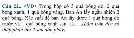 Câu 22.. lt VDgt  Trong hộp có 3 quả bóng đỏ, 2 quả
bóng xanh, 1 quả bóng vàng. Bạn An lấy ngẫu nhiên 2
quả bóng. Xác suất để bạn An lấy được 1 quả bóng đỏ
trước và 1 quả bóng xanh sau là __ .(Làm tròn đên số
thập phân thứ 2 sau dâu phẩy)