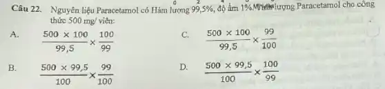 Câu 22. Nguyên liệu Paracetamol có Hàm lượng 99,5%  độ ẩm 1%  Mristiselurong Paracetamol cho công
thức 500 mg/viên:
A.
(500times 100)/(99,5)times (100)/(99)
(500times 100)/(99,5)times (99)/(100)
B.
(500times 99,5)/(100)times (99)/(100)
D.
(500times 99,5)/(100)times (100)/(99)